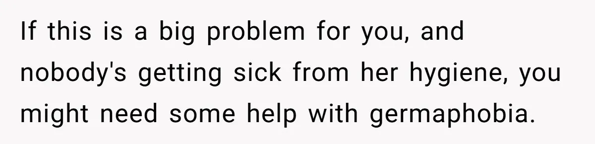 Man Refuses To Share Bed With Girlfriend Over Hygiene, Now She’s Hurt If this is a big problem for you, and nobody's getting sick from her hygiene, you might need some help with germaphobia.