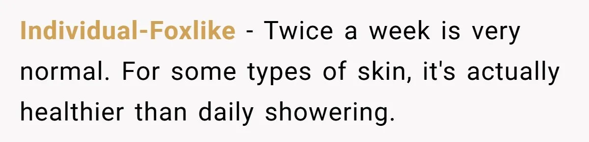Man Refuses To Share Bed With Girlfriend Over Hygiene, Now She’s Hurt Individual-Foxlike − Twice a week is very normal. For some types of skin, it's actually healthier than daily showering.