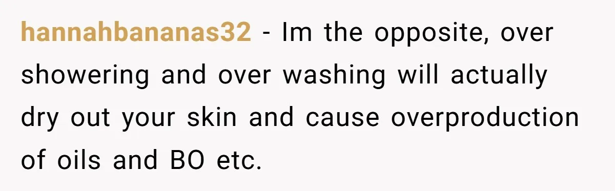 Man Refuses To Share Bed With Girlfriend Over Hygiene, Now She’s Hurt hannahbananas32 − Im the opposite, over showering and over washing will actually dry out your skin and cause overproduction of oils and BO etc.