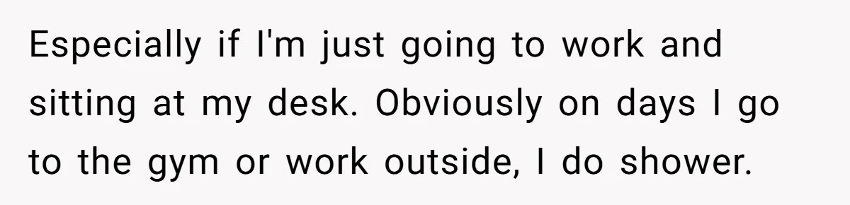 Man Refuses To Share Bed With Girlfriend Over Hygiene, Now She’s Hurt Especially if I'm just going to work and sitting at my desk. Obviously on days I go to the gym or work outside, I do shower.