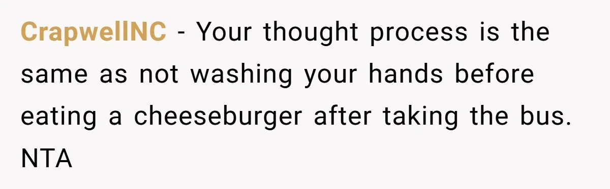 Man Refuses To Share Bed With Girlfriend Over Hygiene, Now She’s Hurt CrapwellNC − Your thought process is the same as not washing your hands before eating a cheeseburger after taking the bus. NTA