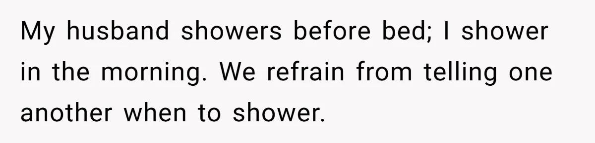 Man Refuses To Share Bed With Girlfriend Over Hygiene, Now She’s Hurt My husband showers before bed; I shower in the morning. We refrain from telling one another when to shower.