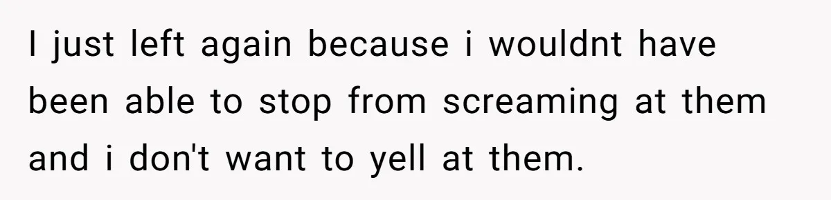 I just left again because i wouldnt have been able to stop from screaming at them and i don't want to yell at them.
