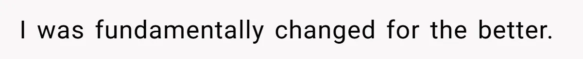 I was fundamentally changed for the better.
