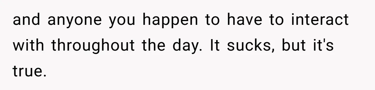 and anyone you happen to have to interact with throughout the day. It sucks, but it's true.