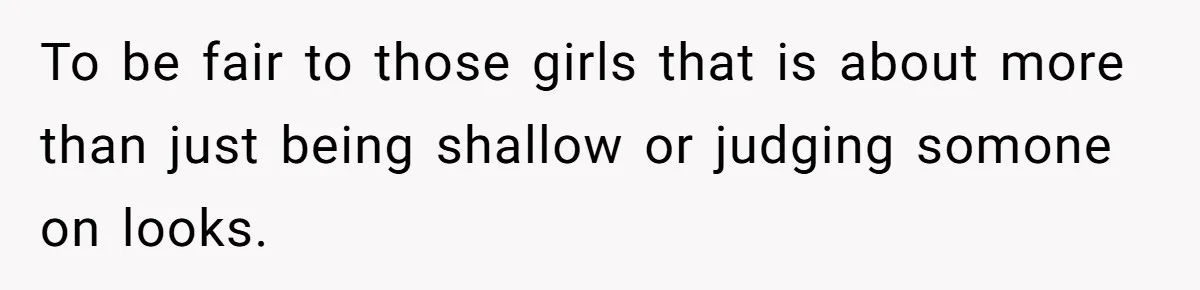 To be fair to those girls that is about more than just being shallow or judging somone on looks.
