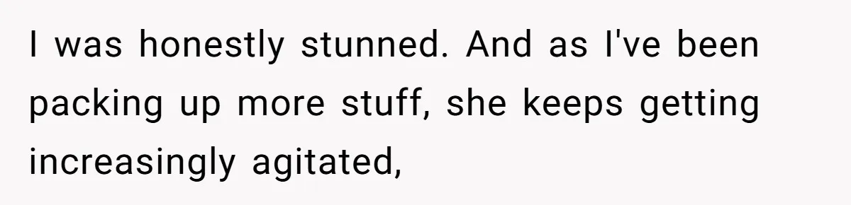 I was honestly stunned. And as I've been packing up more stuff, she keeps getting increasingly agitated,