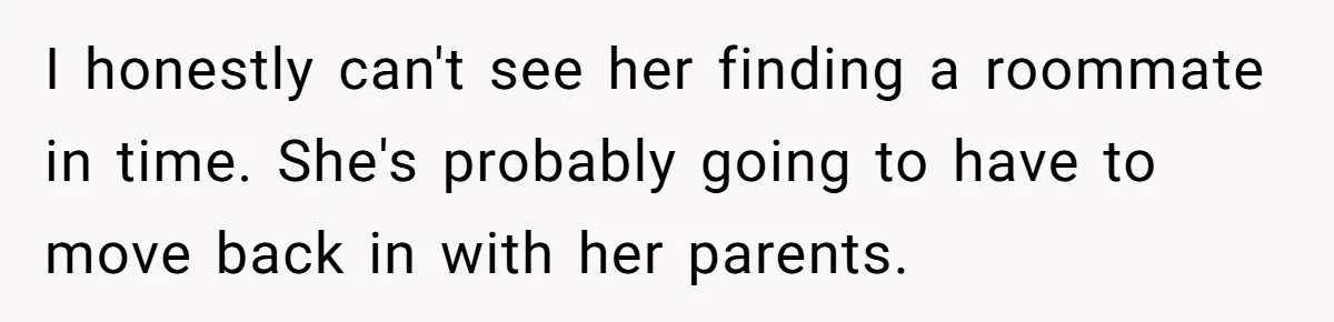 I honestly can't see her finding a roommate in time. She's probably going to have to move back in with her parents.