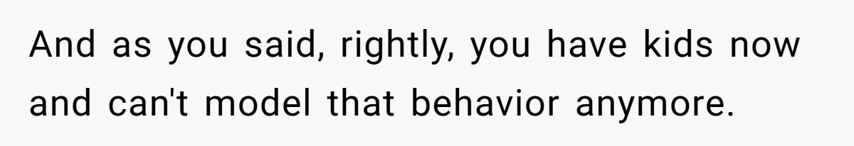 And as you said, rightly, you have kids now and can't model that behavior anymore.