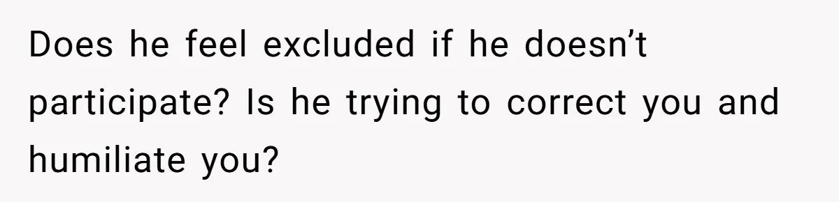 Does he feel excluded if he doesn’t participate? Is he trying to correct you and humiliate you?