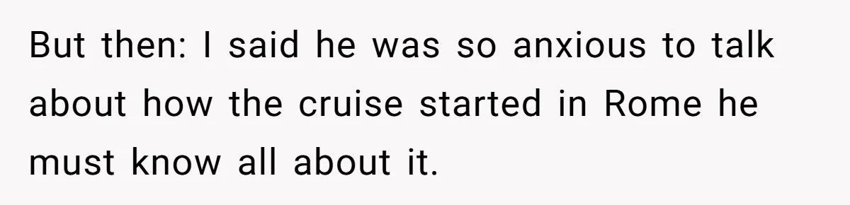But then: I said he was so anxious to talk about how the cruise started in Rome he must know all about it.