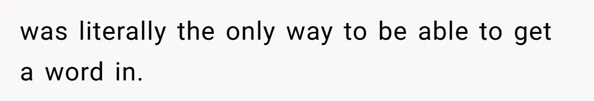 was literally the only way to be able to get a word in.