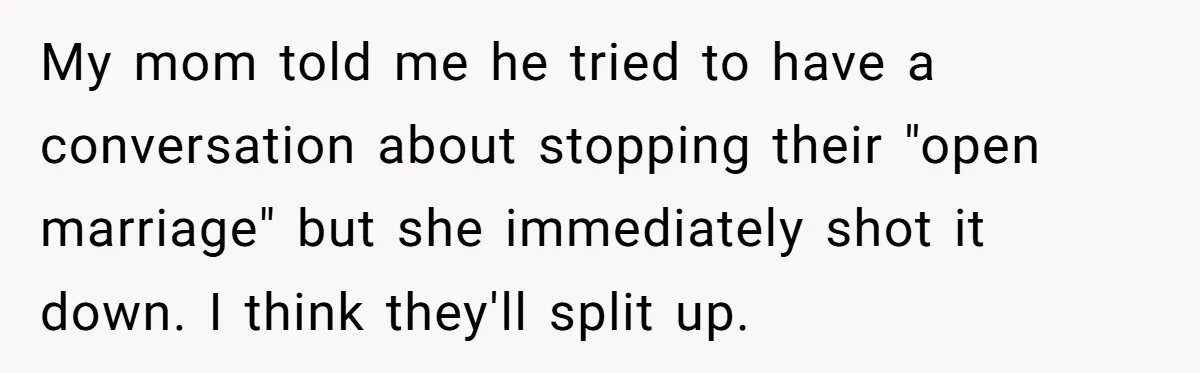 Dad Pushes For Open Marriage, Then Loses It When Mom Thrives Without Him My mom told me he tried to have a conversation about stopping their "open marriage" but she immediately shot it down. I think they'll split up.