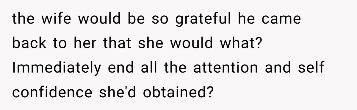Dad Pushes For Open Marriage, Then Loses It When Mom Thrives Without Him the wife would be so grateful he came back to her that she would what? Immediately end all the attention and self confidence she'd obtained?