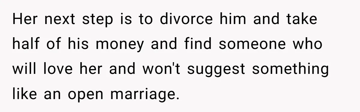 Dad Pushes For Open Marriage, Then Loses It When Mom Thrives Without Him Her next step is to divorce him and take half of his money and find someone who will love her and won't suggest something like an open marriage.