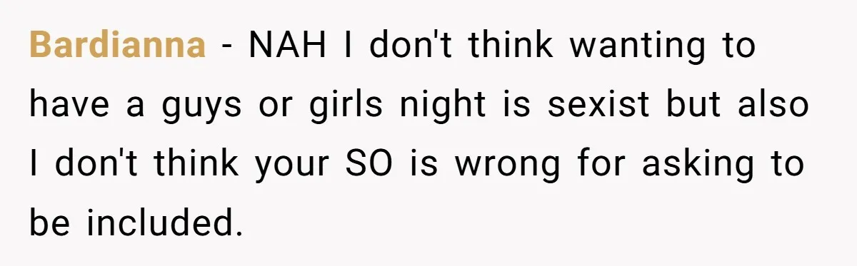 Bardianna − NAH I don't think wanting to have a guys or girls night is sexist but also I don't think your SO is wrong for asking to be included.