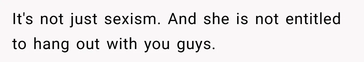 It's not just sexism. And she is not entitled to hang out with you guys.