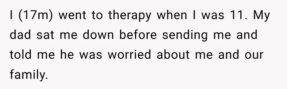 I (17m) went to therapy when I was 11. My dad sat me down before sending me and told me he was worried about me and our family.