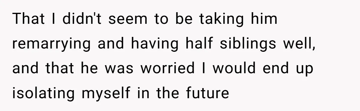 That I didn't seem to be taking him remarrying and having half siblings well, and that he was worried I would end up isolating myself in the future