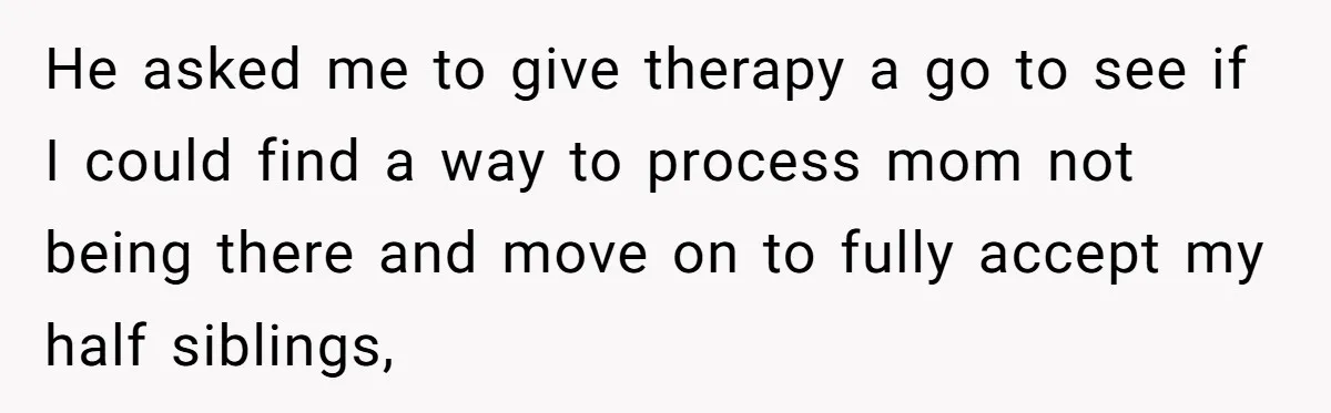 He asked me to give therapy a go to see if I could find a way to process mom not being there and move on to fully accept my half...