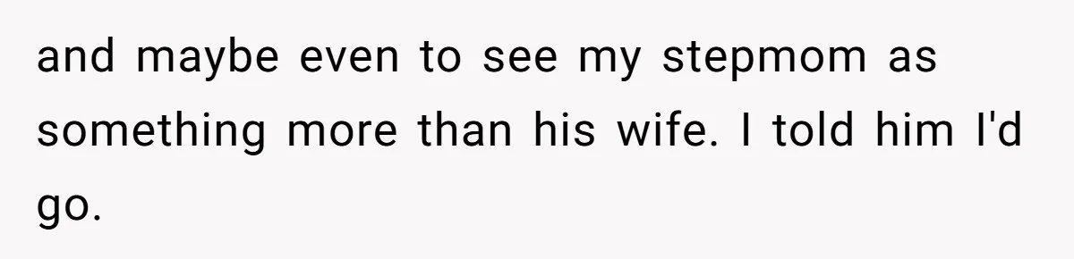 and maybe even to see my stepmom as something more than his wife. I told him I'd go.