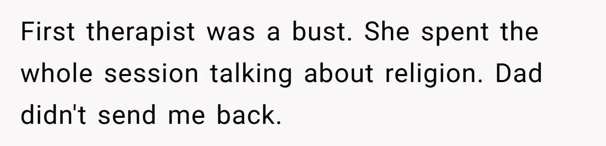 First therapist was a bust. She spent the whole session talking about religion. Dad didn't send me back.