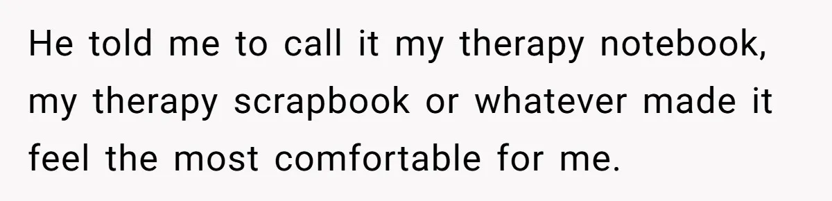 He told me to call it my therapy notebook, my therapy scrapbook or whatever made it feel the most comfortable for me.