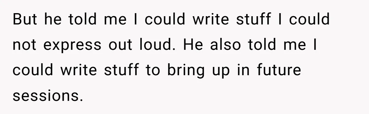 But he told me I could write stuff I could not express out loud. He also told me I could write stuff to bring up in future sessions.