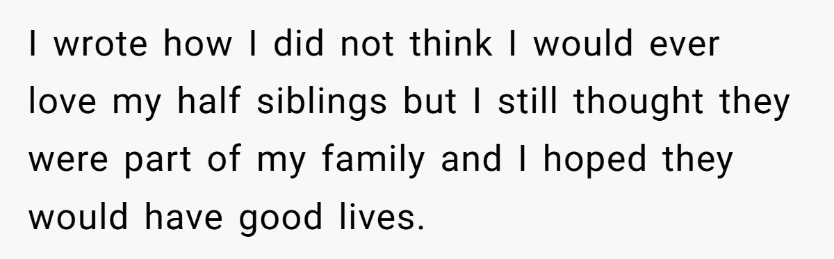 I wrote how I did not think I would ever love my half siblings but I still thought they were part of my family and I hoped they would have...