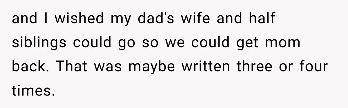 and I wished my dad's wife and half siblings could go so we could get mom back. That was maybe written three or four times.