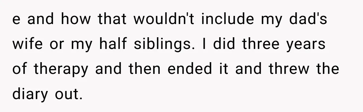 e and how that wouldn't include my dad's wife or my half siblings. I did three years of therapy and then ended it and threw the diary out.