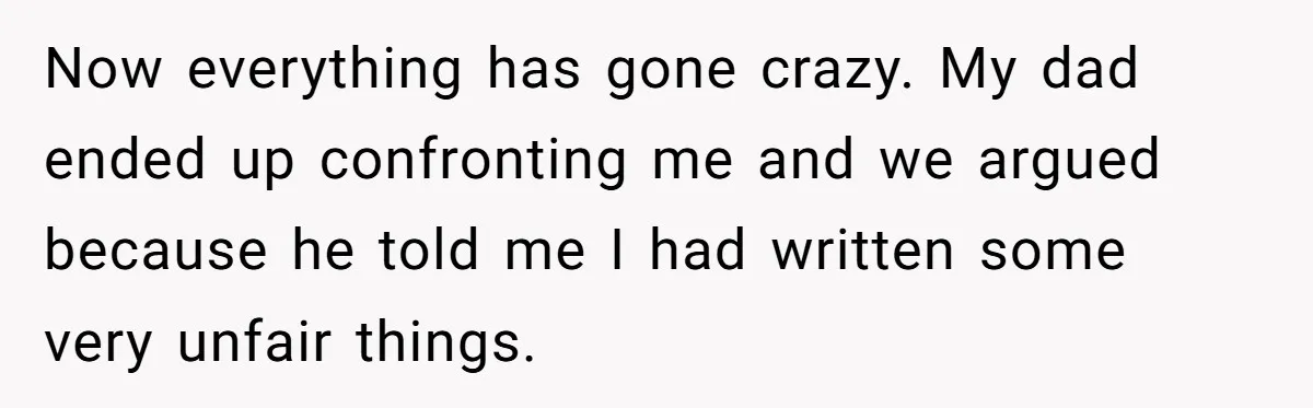 Now everything has gone crazy. My dad ended up confronting me and we argued because he told me I had written some very unfair things.