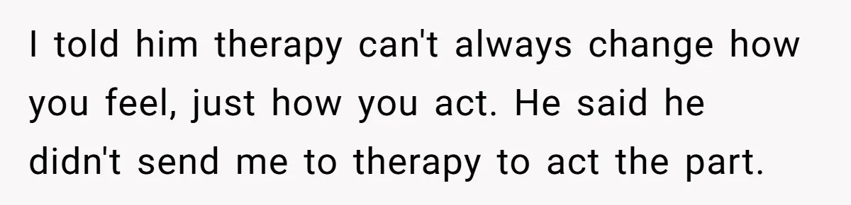 I told him therapy can't always change how you feel, just how you act. He said he didn't send me to therapy to act the part.