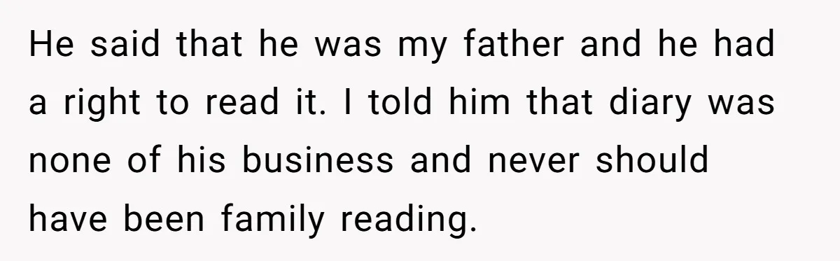 He said that he was my father and he had a right to read it. I told him that diary was none of his business and never should have been...