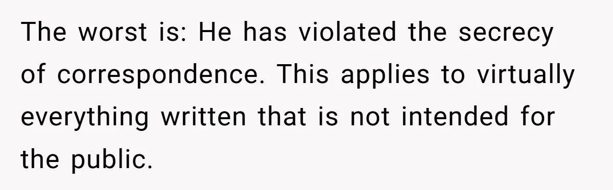 The worst is: He has violated the secrecy of correspondence. This applies to virtually everything written that is not intended for the public.