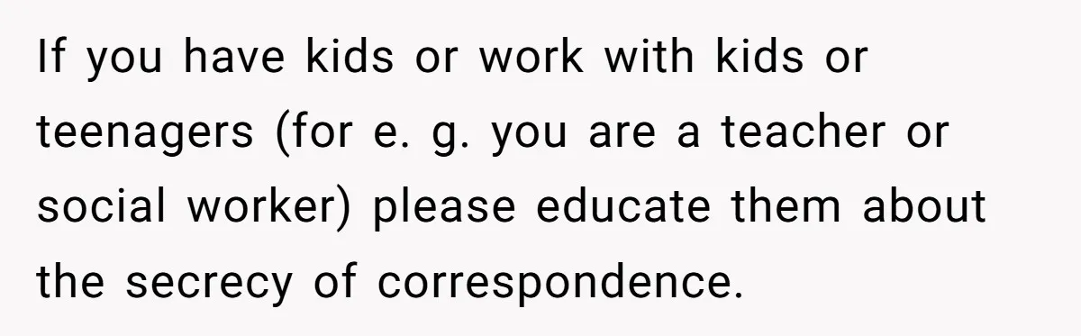 If you have kids or work with kids or teenagers (for e. g. you are a teacher or social worker) please educate them about the secrecy of correspondence.