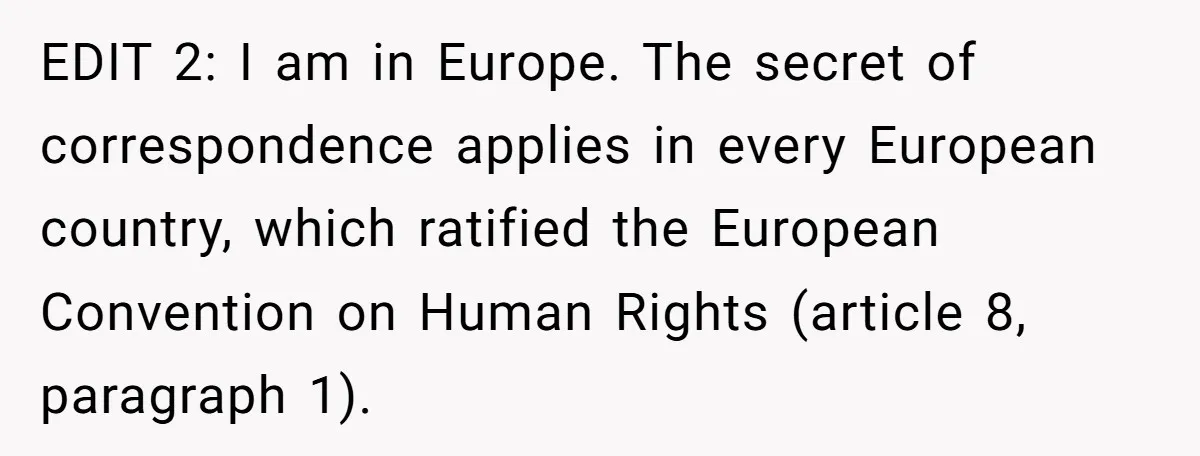 EDIT 2: I am in Europe. The secret of correspondence applies in every European country, which ratified the European Convention on Human Rights (article 8, paragraph 1).