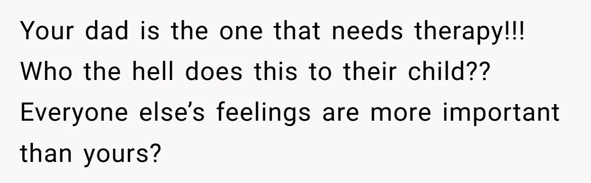 Your dad is the one that needs therapy!!! Who the hell does this to their child?? Everyone else’s feelings are more important than yours?
