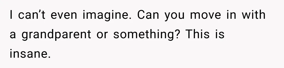I can’t even imagine. Can you move in with a grandparent or something? This is insane.