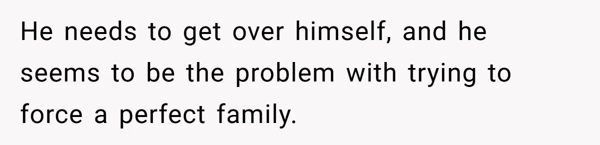 He needs to get over himself, and he seems to be the problem with trying to force a perfect family.