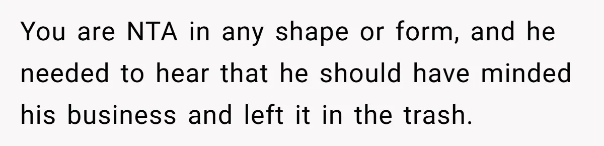 You are NTA in any shape or form, and he needed to hear that he should have minded his business and left it in the trash.
