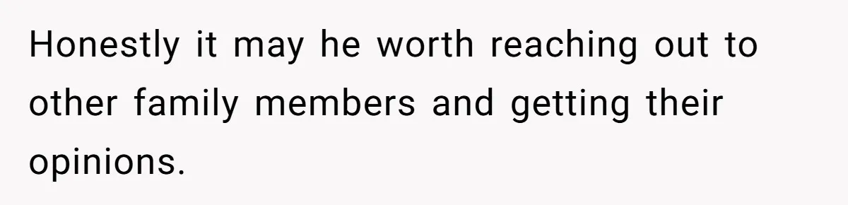 Honestly it may he worth reaching out to other family members and getting their opinions.