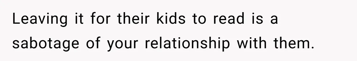 Leaving it for their kids to read is a sabotage of your relationship with them.