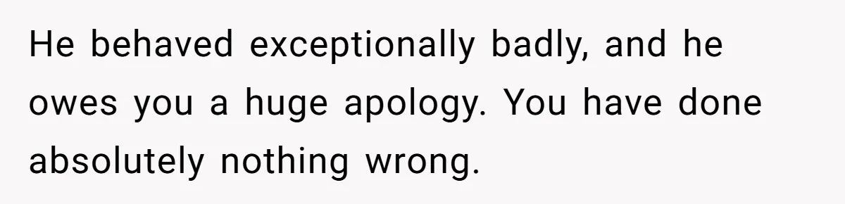 He behaved exceptionally badly, and he owes you a huge apology. You have done absolutely nothing wrong.
