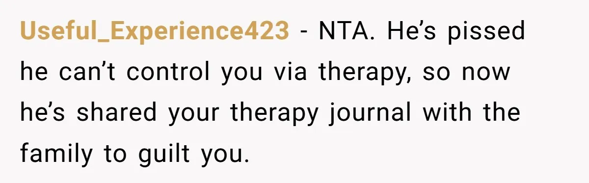 Useful_Experience423 − NTA. He’s pissed he can’t control you via therapy, so now he’s shared your therapy journal with the family to guilt you.
