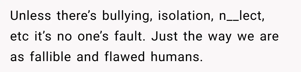 Unless there’s bullying, isolation, n__lect, etc it’s no one’s fault. Just the way we are as fallible and flawed humans.