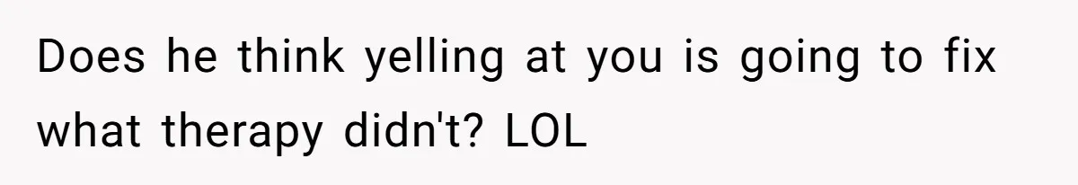 Does he think yelling at you is going to fix what therapy didn't? LOL