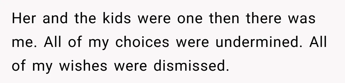 Her and the kids were one then there was me. All of my choices were undermined. All of my wishes were dismissed.