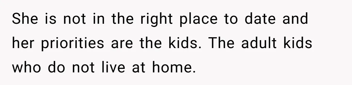 She is not in the right place to date and her priorities are the kids. The adult kids who do not live at home.
