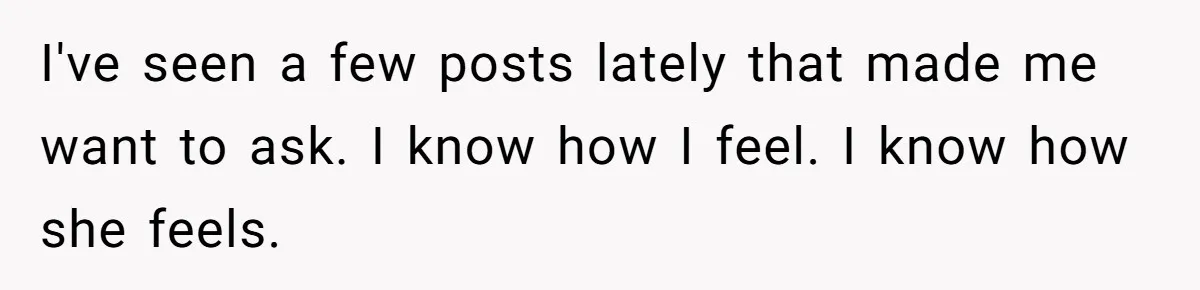 I've seen a few posts lately that made me want to ask. I know how I feel. I know how she feels.